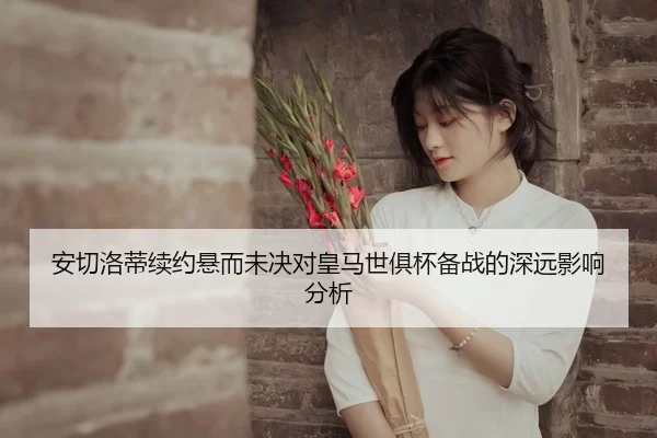 安切洛蒂续约悬而未决对皇马世俱杯备战的深远影响分析