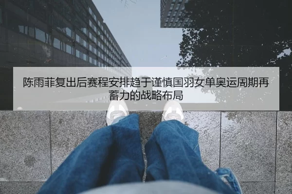 陈雨菲复出后赛程安排趋于谨慎国羽女单奥运周期再蓄力的战略布局