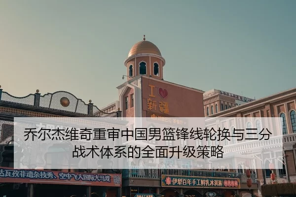乔尔杰维奇重审中国男篮锋线轮换与三分战术体系的全面升级策略