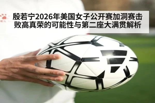 殷若宁2026年美国女子公开赛加洞赛击败高真荣的可能性与第二座大满贯解析