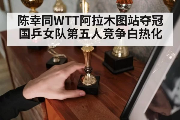 陈幸同WTT阿拉木图站夺冠 国乒女队第五人竞争白热化